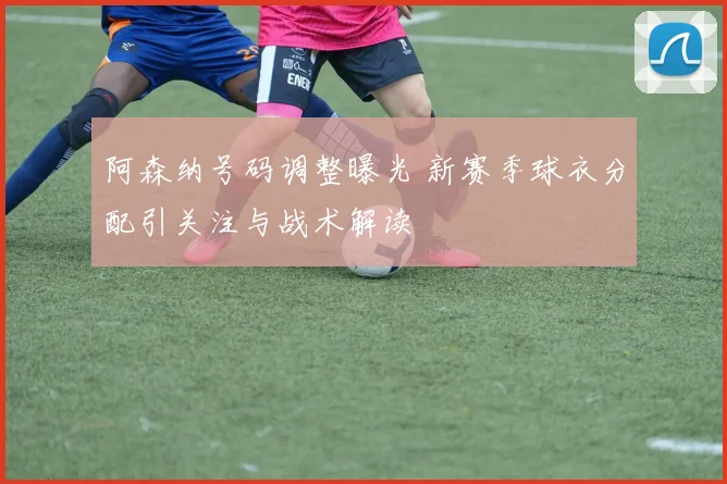 阿森纳号码调整曝光 新赛季球衣分配引关注与战术解读