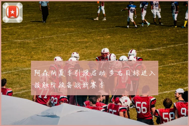 阿森纳夏季引援启动 多名目标进入接触阶段备战新赛季