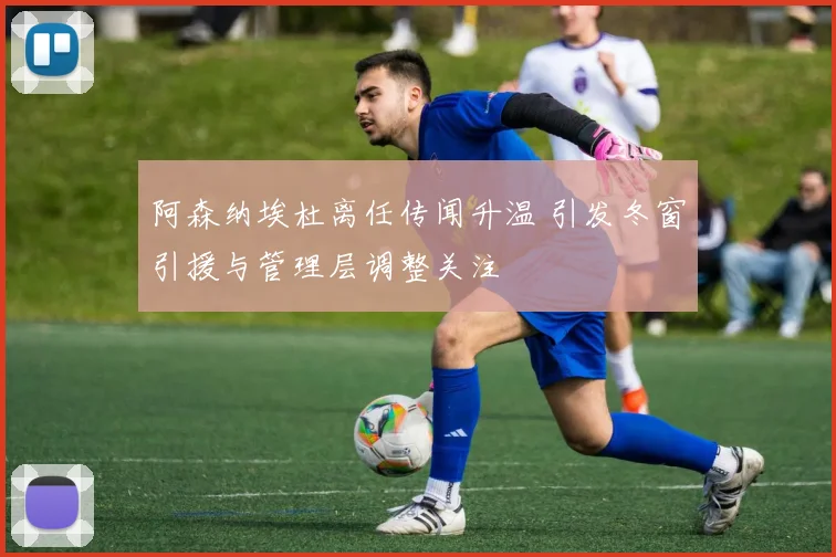 阿森纳埃杜离任传闻升温 引发冬窗引援与管理层调整关注