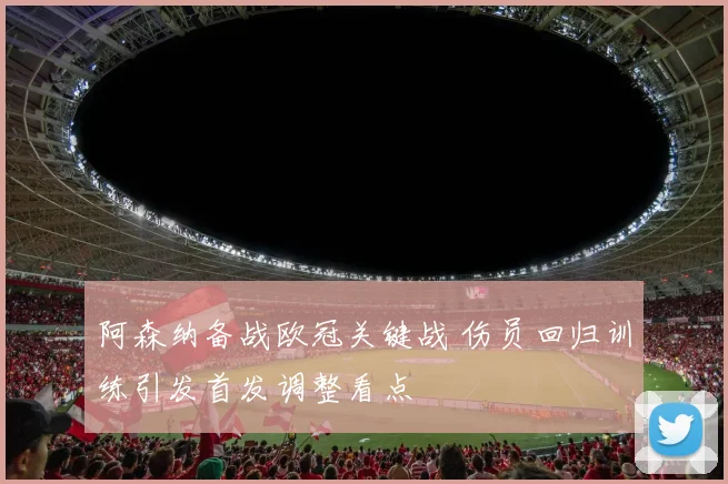 阿森纳备战欧冠关键战 伤员回归训练引发首发调整看点