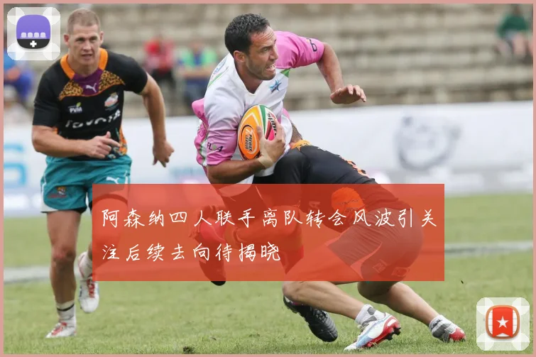 阿森纳四人联手离队转会风波引关注后续去向待揭晓