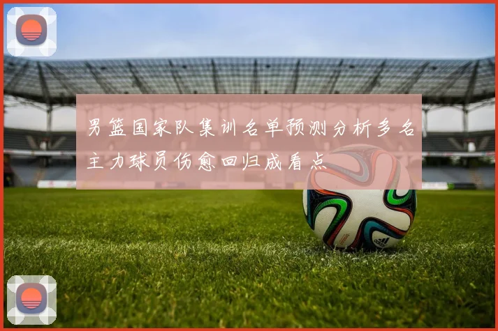 男篮国家队集训名单预测分析多名主力球员伤愈回归成看点