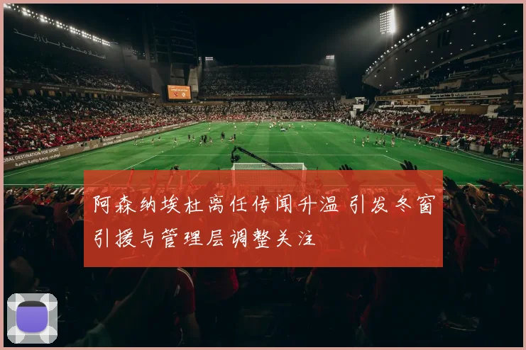 阿森纳埃杜离任传闻升温 引发冬窗引援与管理层调整关注