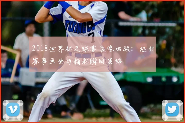 2018世界杯足球赛录像回顾:经典赛事画面与精彩瞬间集锦