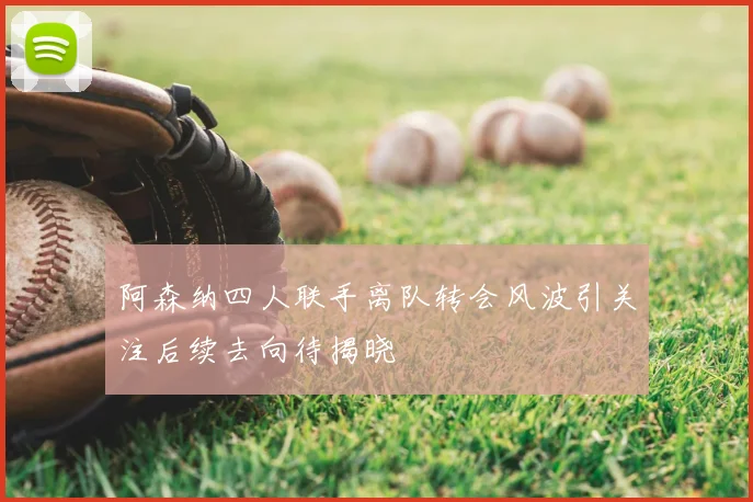 阿森纳四人联手离队转会风波引关注后续去向待揭晓