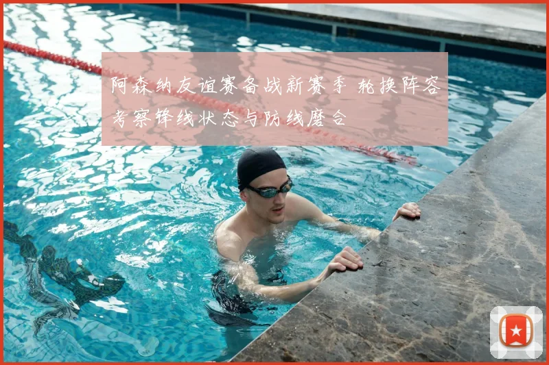 阿森纳友谊赛备战新赛季 轮换阵容考察锋线状态与防线磨合