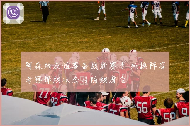 阿森纳友谊赛备战新赛季 轮换阵容考察锋线状态与防线磨合
