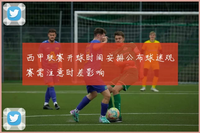 西甲联赛开球时间安排公布球迷观赛需注意时差影响