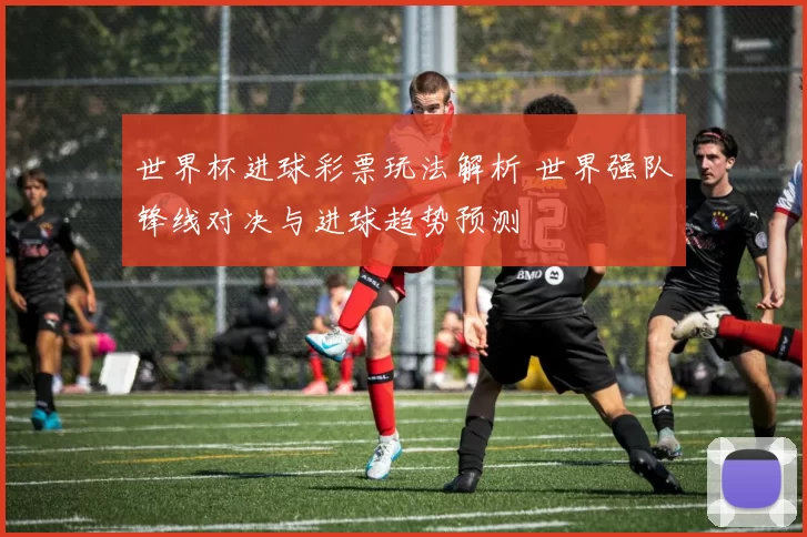 世界杯进球彩票玩法解析 世界强队锋线对决与进球趋势预测