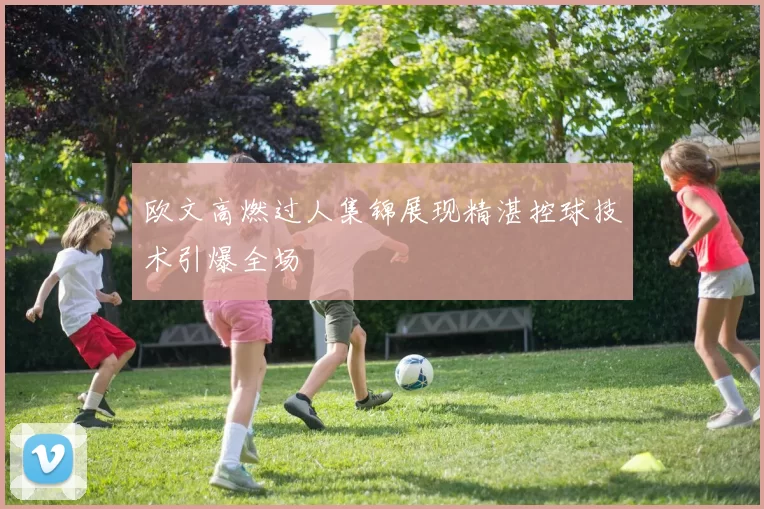 欧文高燃过人集锦展现精湛控球技术引爆全场