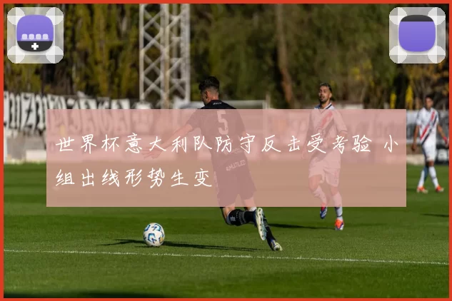 世界杯意大利队防守反击受考验 小组出线形势生变