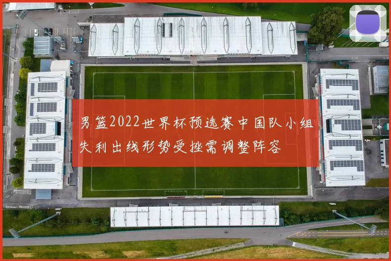 男篮2022世界杯预选赛中国队小组失利出线形势受挫需调整阵容