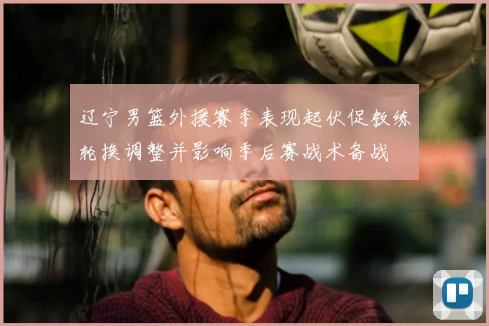 辽宁男篮外援赛季表现起伏促教练轮换调整并影响季后赛战术备战