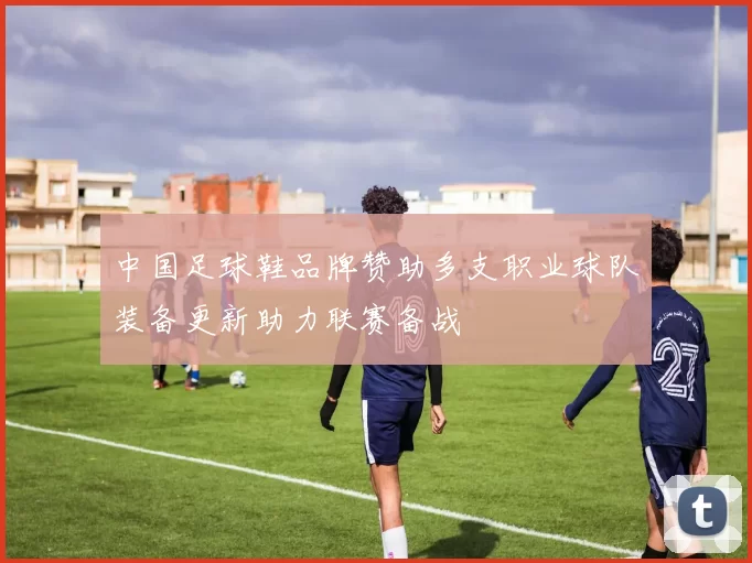 中国足球鞋品牌赞助多支职业球队装备更新助力联赛备战