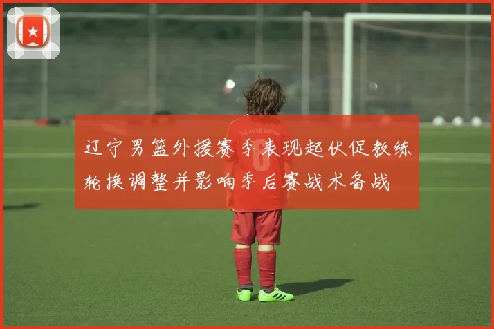 辽宁男篮外援赛季表现起伏促教练轮换调整并影响季后赛战术备战