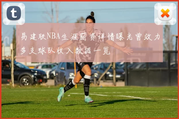 易建联NBA生涯薪资详情曝光曾效力多支球队收入数据一览