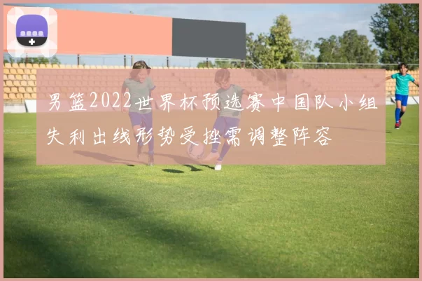 男篮2022世界杯预选赛中国队小组失利出线形势受挫需调整阵容