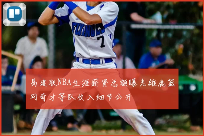 易建联NBA生涯薪资总额曝光雄鹿篮网奇才等队收入细节公开