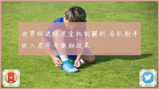 世界杯进球奖金机制解析 各队射手收入差异与激励效果
