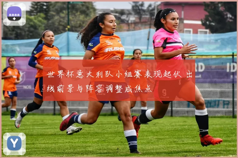 世界杯意大利队小组赛表现起伏 出线前景与阵容调整成焦点