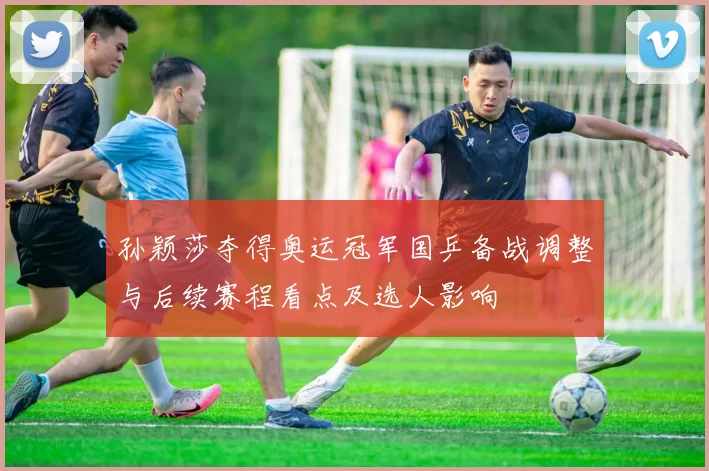 孙颖莎夺得奥运冠军国乒备战调整与后续赛程看点及选人影响