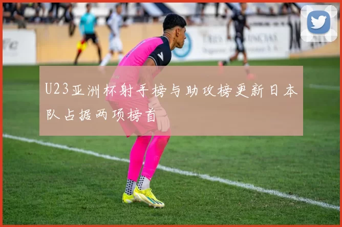 U23亚洲杯射手榜与助攻榜更新日本队占据两项榜首
