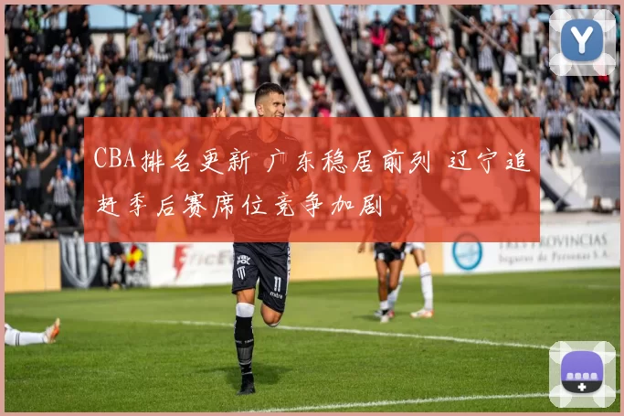 CBA排名更新 广东稳居前列 辽宁追赶季后赛席位竞争加剧