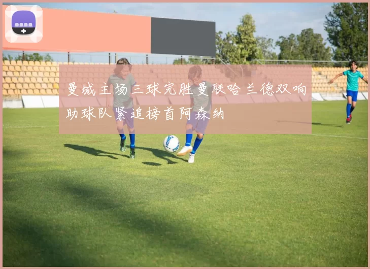 曼城主场三球完胜曼联哈兰德双响助球队紧追榜首阿森纳