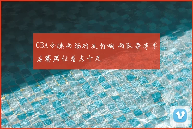 CBA今晚两场对决打响 两队争夺季后赛席位看点十足