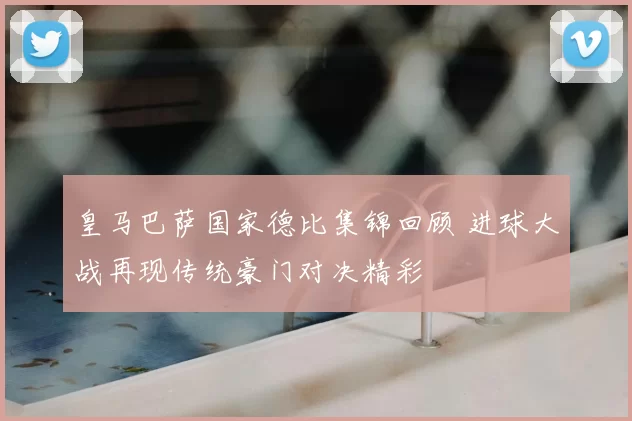 皇马巴萨国家德比集锦回顾 进球大战再现传统豪门对决精彩