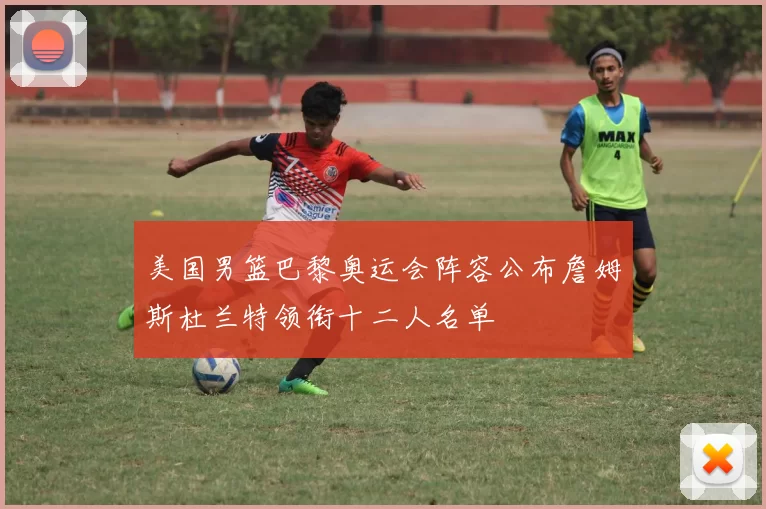美国男篮巴黎奥运会阵容公布詹姆斯杜兰特领衔十二人名单