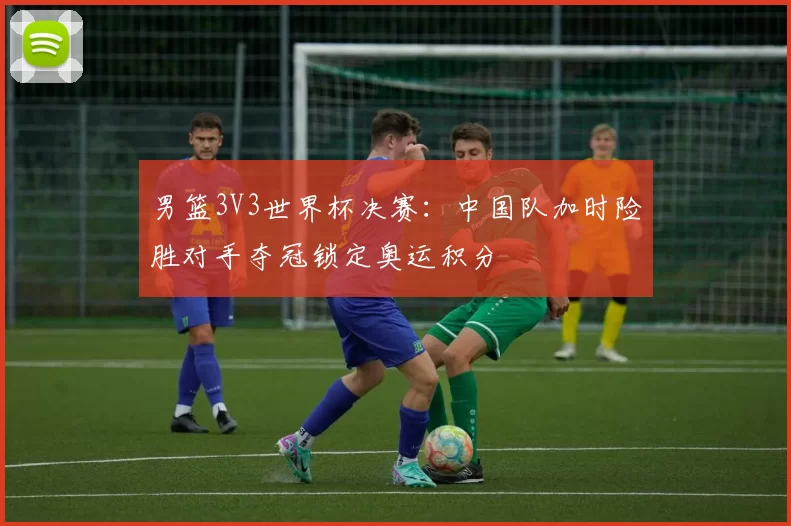 男篮3V3世界杯决赛:中国队加时险胜对手夺冠锁定奥运积分