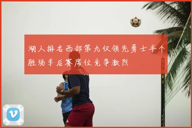 湖人排名西部第九仅领先勇士半个胜场季后赛席位竞争激烈