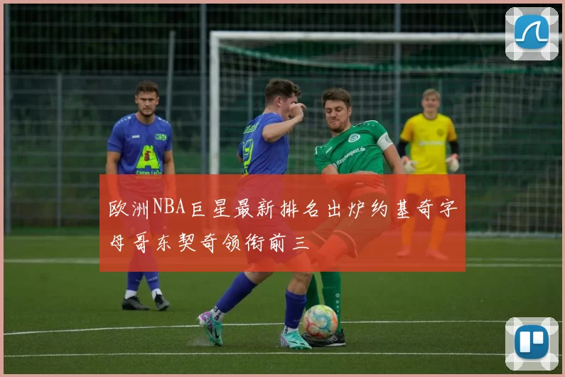 欧洲NBA巨星最新排名出炉约基奇字母哥东契奇领衔前三
