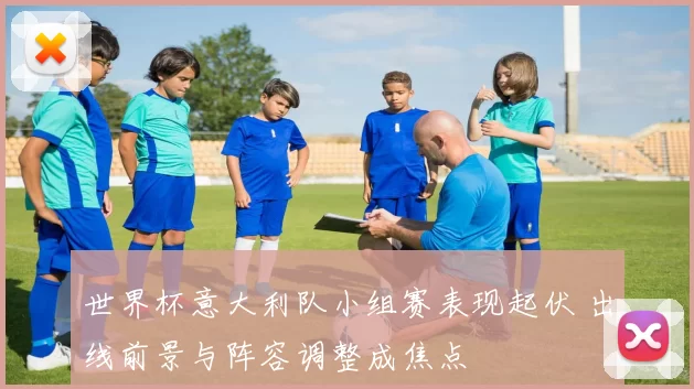 世界杯意大利队小组赛表现起伏 出线前景与阵容调整成焦点