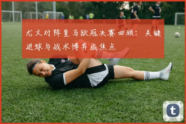 尤文对阵皇马欧冠决赛回顾：关键进球与战术博弈成焦点