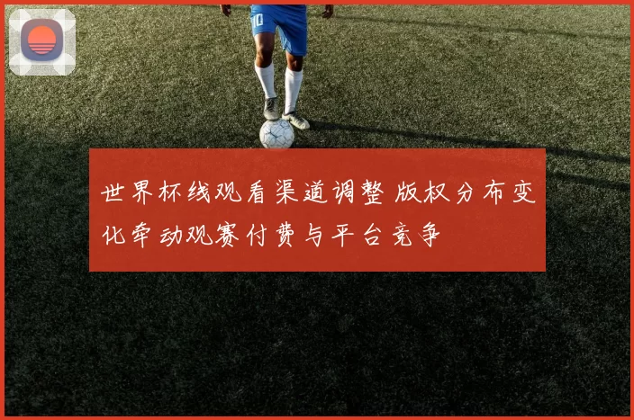 世界杯线观看渠道调整 版权分布变化牵动观赛付费与平台竞争