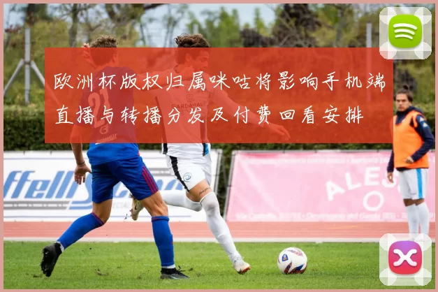 欧洲杯版权归属咪咕将影响手机端直播与转播分发及付费回看安排