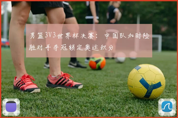 男篮3V3世界杯决赛:中国队加时险胜对手夺冠锁定奥运积分