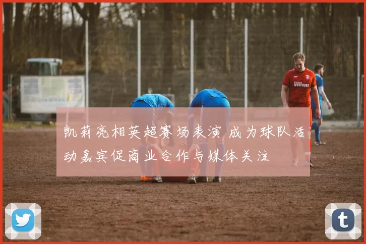 凯莉亮相英超赛场表演 成为球队活动嘉宾促商业合作与媒体关注