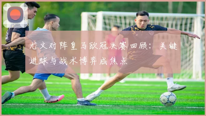 尤文对阵皇马欧冠决赛回顾：关键进球与战术博弈成焦点