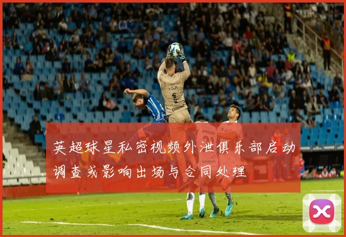 英超球星私密视频外泄俱乐部启动调查或影响出场与合同处理