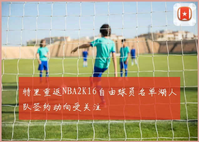 特里重返NBA2K16自由球员名单湖人队签约动向受关注