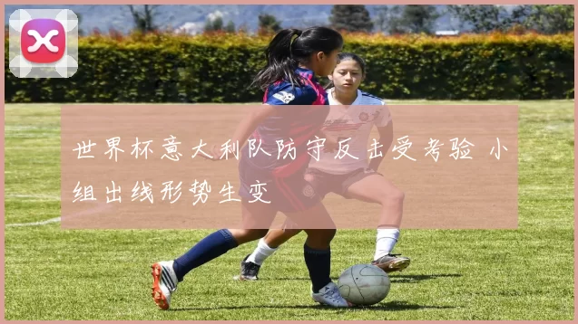 世界杯意大利队防守反击受考验 小组出线形势生变